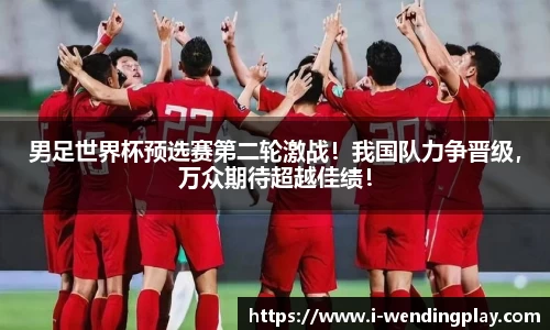 男足世界杯预选赛第二轮激战！我国队力争晋级，万众期待超越佳绩！