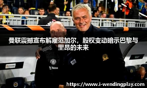 曼联震撼宣布解雇范加尔，股权变动暗示巴黎与里昂的未来
